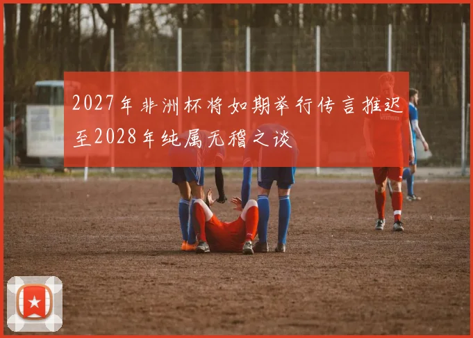 2027年非洲杯将如期举行传言推迟至2028年纯属无稽之谈