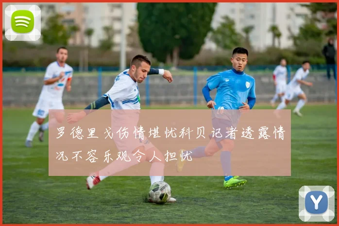 罗德里戈伤情堪忧科贝记者透露情况不容乐观令人担忧