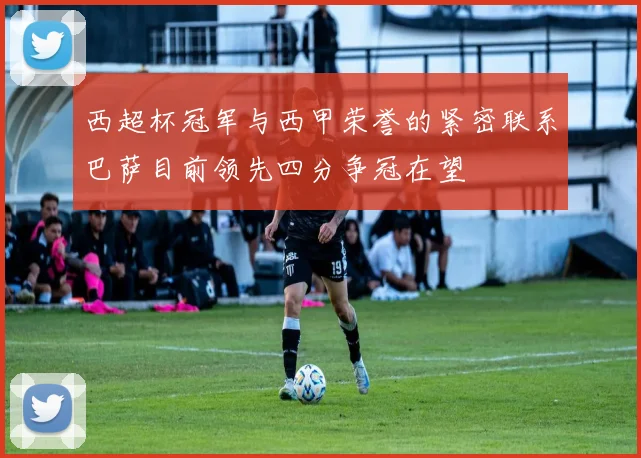 西超杯冠军与西甲荣誉的紧密联系巴萨目前领先四分争冠在望