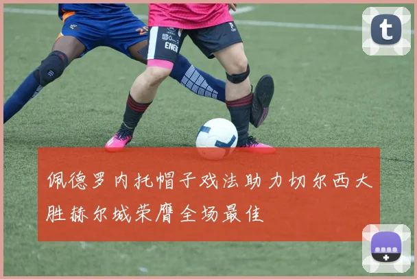 佩德罗内托帽子戏法助力切尔西大胜赫尔城荣膺全场最佳