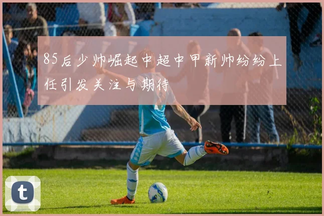85后少帅崛起中超中甲新帅纷纷上任引发关注与期待