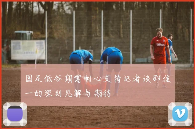 国足低谷期需耐心支持记者谈邵佳一的深刻见解与期待