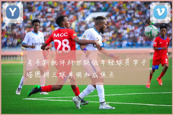 考辛斯批评科尔贬低年轻球员华子塔图姆三球库明加成焦点