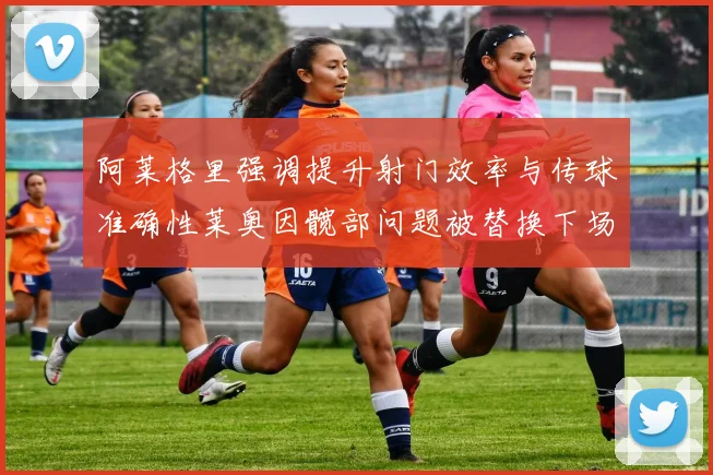 阿莱格里强调提升射门效率与传球准确性莱奥因髋部问题被替换下场