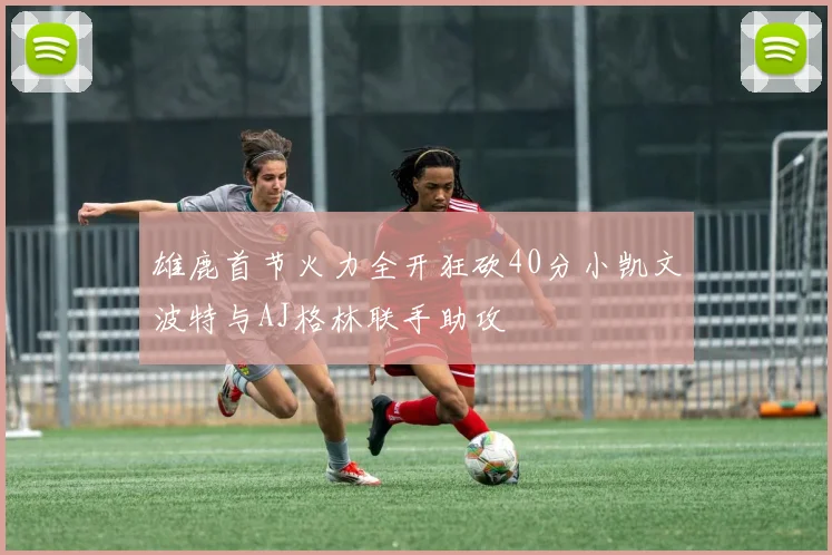 雄鹿首节火力全开狂砍40分小凯文波特与AJ格林联手助攻