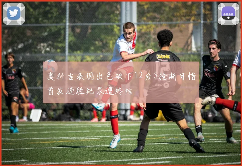 奥科吉表现出色砍下12分5抢断可惜首发连胜纪录遭终结