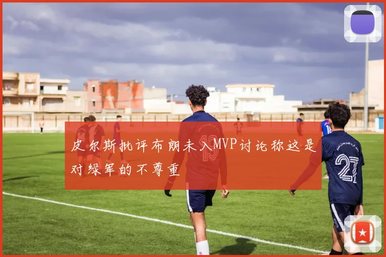 皮尔斯批评布朗未入MVP讨论称这是对绿军的不尊重