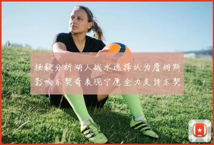 杨毅分析湖人战术选择认为詹姆斯影响东契奇表现宁愿全力支持东契奇