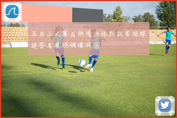 亚历山大赛后热情为休斯敦客场球迷签名展现偶像风范