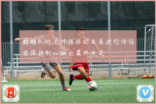 鹈鹕队对主帅格林的未来进行评估将保持耐心做出最终决定