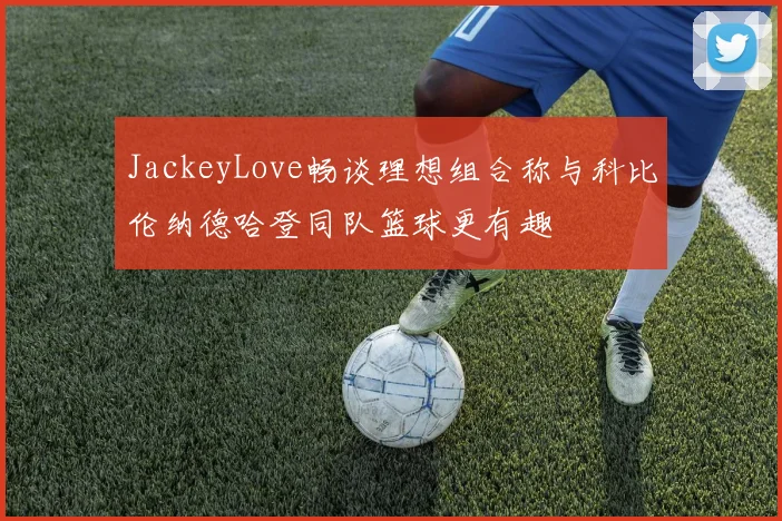 JackeyLove畅谈理想组合称与科比伦纳德哈登同队篮球更有趣