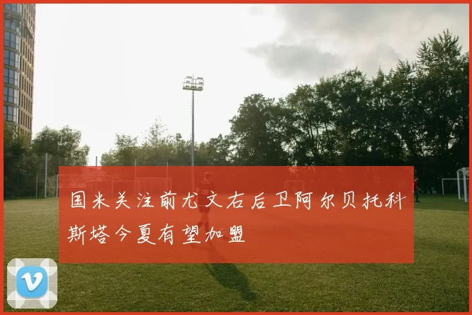 国米关注前尤文右后卫阿尔贝托科斯塔今夏有望加盟