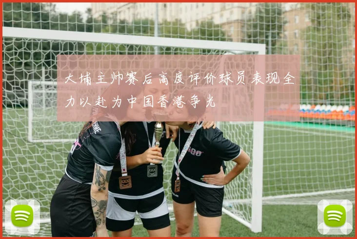 大埔主帅赛后高度评价球员表现全力以赴为中国香港争光