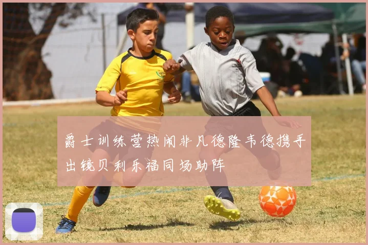 爵士训练营热闹非凡德隆韦德携手出镜贝利乐福同场助阵