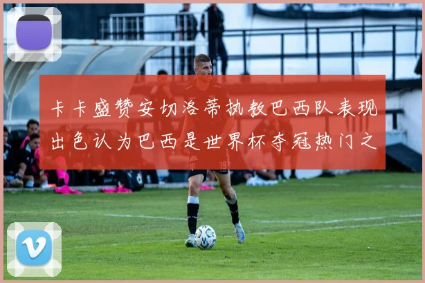 卡卡盛赞安切洛蒂执教巴西队表现出色认为巴西是世界杯夺冠热门之选