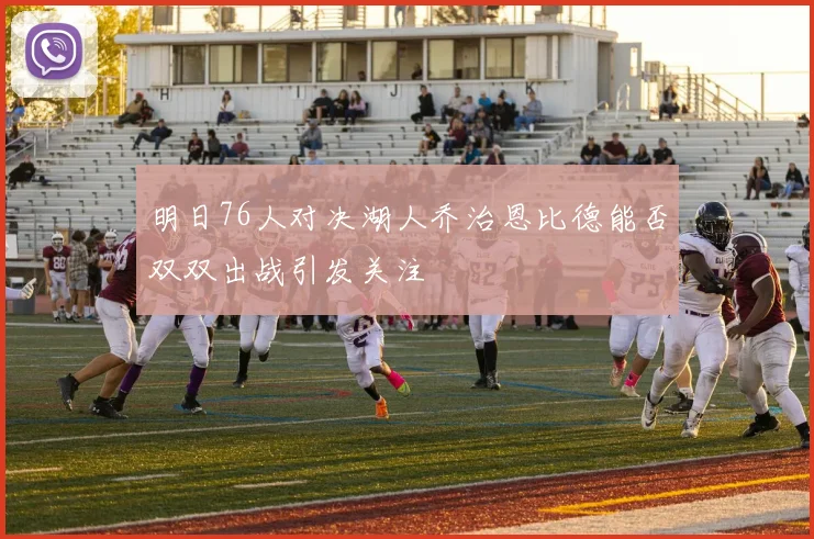 明日76人对决湖人乔治恩比德能否双双出战引发关注