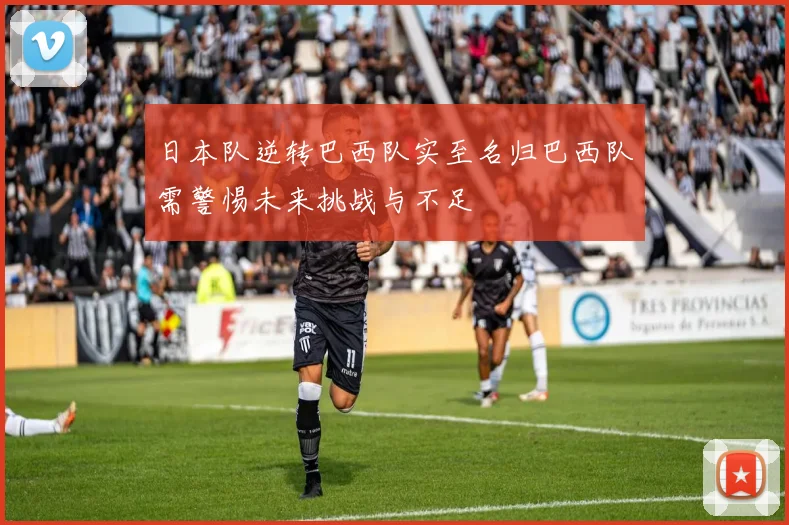 日本队逆转巴西队实至名归巴西队需警惕未来挑战与不足