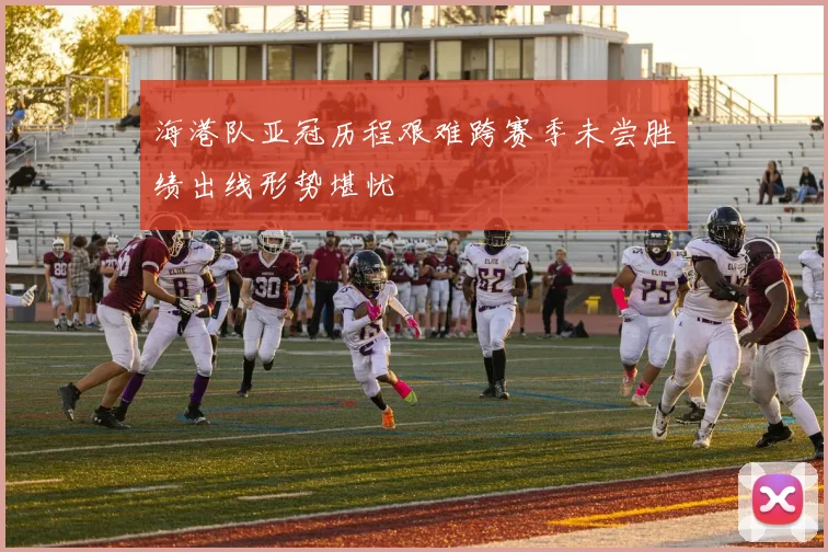 海港队亚冠历程艰难跨赛季未尝胜绩出线形势堪忧