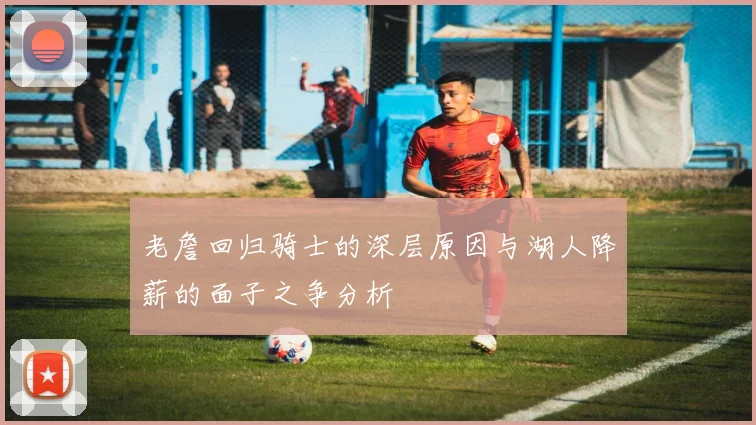 老詹回归骑士的深层原因与湖人降薪的面子之争分析