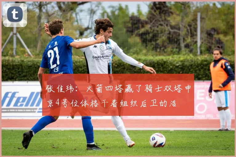 张佳玮：火箭四塔赢了骑士双塔申京4号位体格干着组织后卫的活
