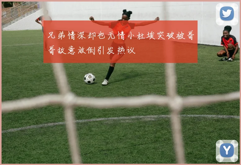 兄弟情深却也无情小杜埃突破被哥哥故意放倒引发热议