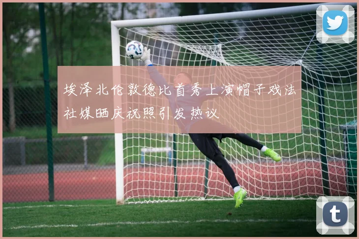 埃泽北伦敦德比首秀上演帽子戏法社媒晒庆祝照引发热议