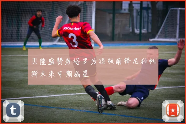 贝隆盛赞劳塔罗为顶级前锋尼科帕斯未来可期成星