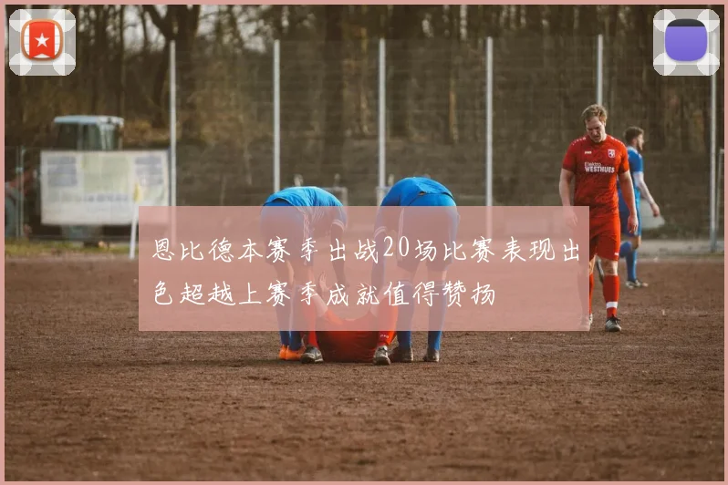 恩比德本赛季出战20场比赛表现出色超越上赛季成就值得赞扬
