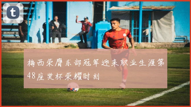 梅西荣膺东部冠军迎来职业生涯第48座奖杯荣耀时刻