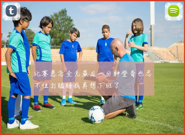 比赛悬念全无最后一分钟登哥也忍不住打瞌睡我真想下班了