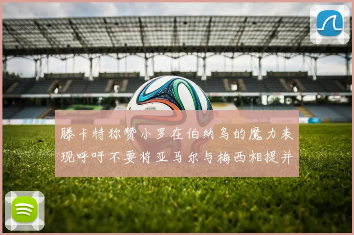 滕卡特称赞小罗在伯纳乌的魔力表现呼吁不要将亚马尔与梅西相提并论