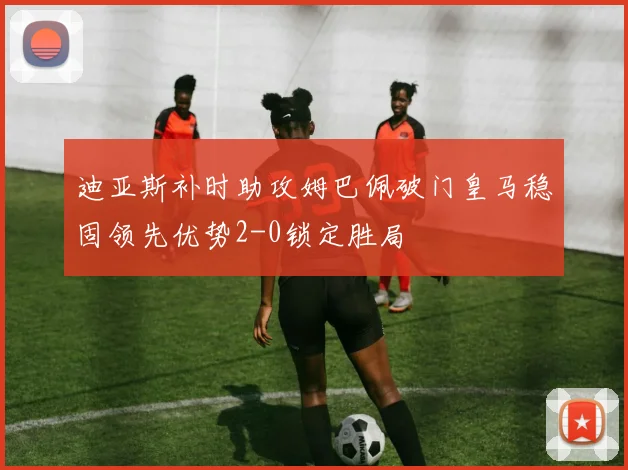 迪亚斯补时助攻姆巴佩破门皇马稳固领先优势2-0锁定胜局