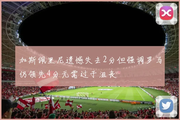 加斯佩里尼遗憾失去2分但强调罗马仍领先4分无需过于沮丧
