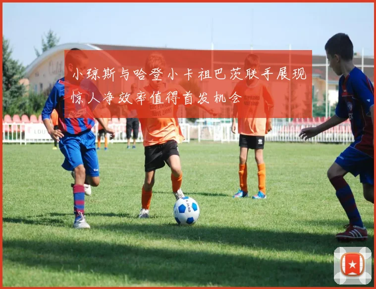 小琼斯与哈登小卡祖巴茨联手展现惊人净效率值得首发机会