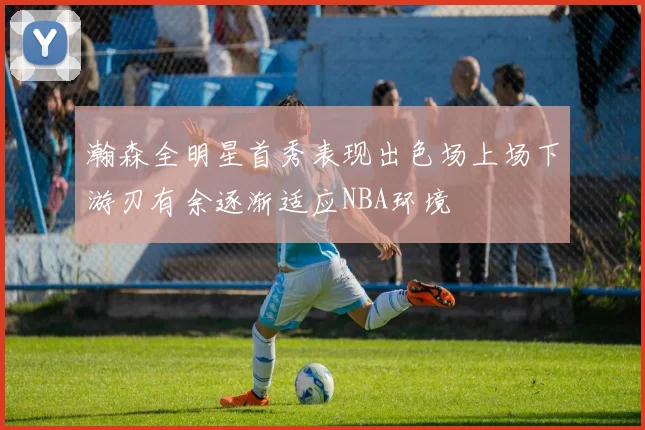 瀚森全明星首秀表现出色场上场下游刃有余逐渐适应NBA环境
