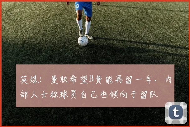 英媒：曼联希望B费能再留一年，内部人士称球员自己也倾向于留队